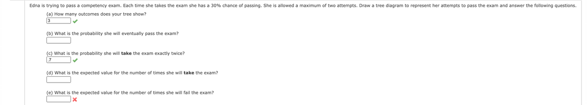 Edna is trying to pass a competency exam. Each time she takes the exam she has a 30% chance of passing. She is allowed a maximum of two attempts. Draw a tree diagram to represent her attempts to pass the exam and answer the following questions.
(a) How many outcomes does your tree show?
3
(b) What is the probability she will eventually pass the exam?
(c) What is the probability she will take the exam exactly twice?
.7
(d) What is the expected value for the number of times she will take the exam?
(e) What is the expected value for the number of times she will fail the exam?
