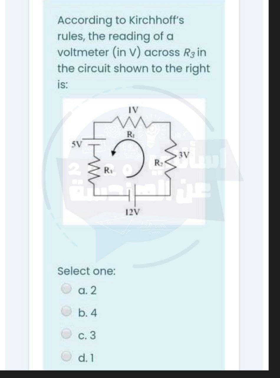 According to Kirchhoff's
rules, the reading of a
voltmeter (in V) across R3in
the circuit shown to the right
is:
IV
RI
5V
3V
Ri
12V
Select one:
а. 2
b. 4
С. 3
d. 1
