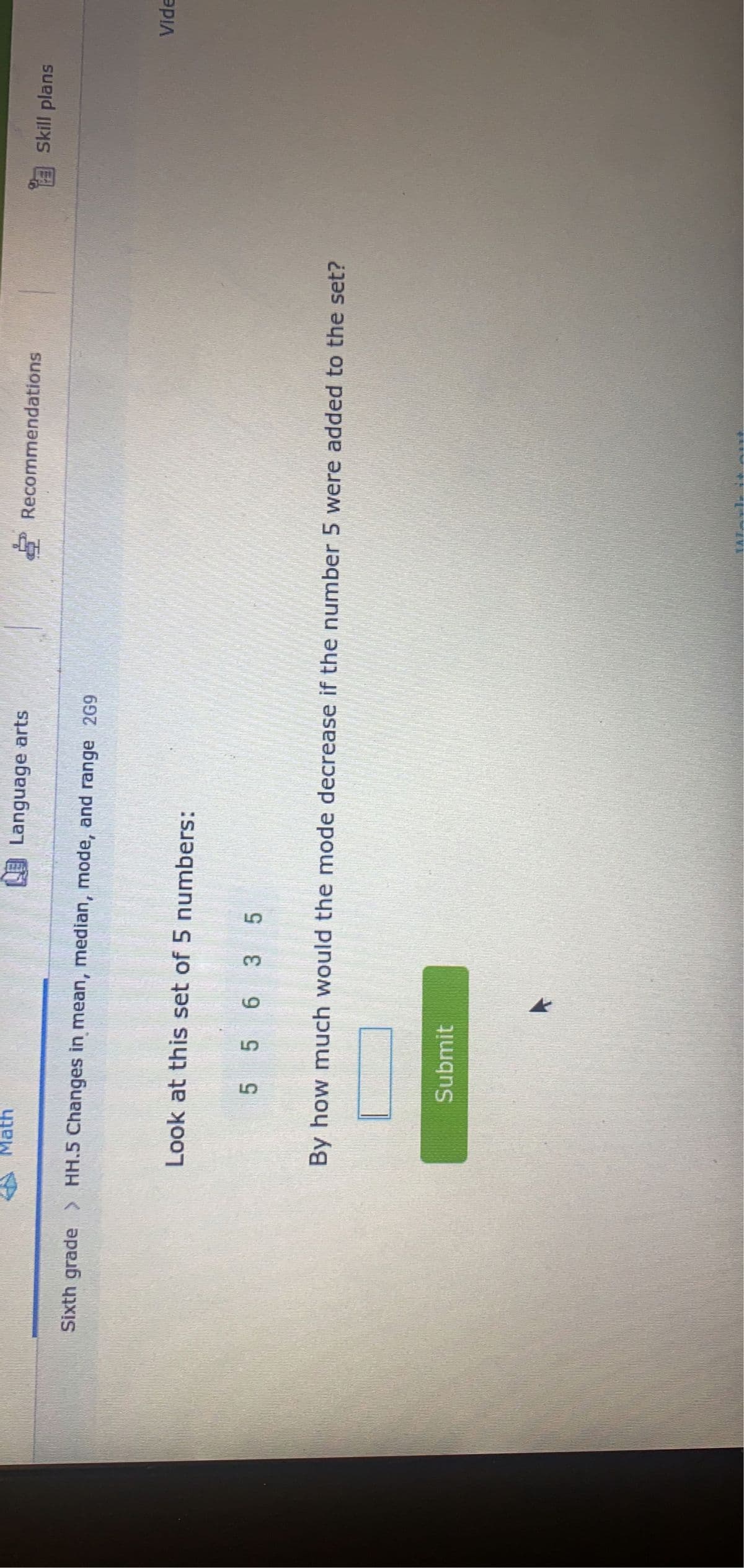 Math
Sixth grade > HH.5 Changes in mean, median, mode, and range 269
Language arts
Look at this set of 5 numbers:
5 5 6 3 5
Submit
Recommendations
By how much would the mode decrease if the number 5 were added to the set?
Skill plans
Vide