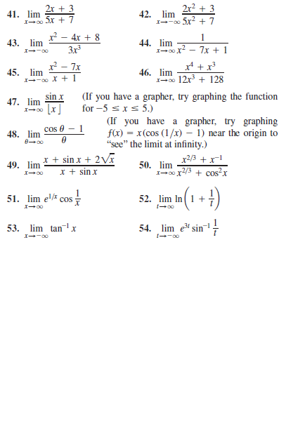 2r + 3
2r² + 3
41. lim
I-00 x + 7
42. lim
X--0 5x + 7
- 4x + 8
Зх3
1
44. lim
I-00x?
43. lim
7x + 1
x² – 7x
x* + x³
45. lim
I--00 X + 1
46. lim
1-00 12r + 128
(If you have a grapher, try graphing the function
for –5 sxs 5.)
(If you have a grapher, try graphing
f(x) = x(cos (1/x) – 1) near the origin to
"see" the limit at infinity.)
sin x
47. lim
48. lim
cos 0 - 1
x + sin x + 2V
x + sinx
x2/3 +x!
50. lim
I-00 x2/3 + cos?x
49. lim
51. lim el cos -
52. lim In(1 +
53. lim tanx
54. lim e sin-!
