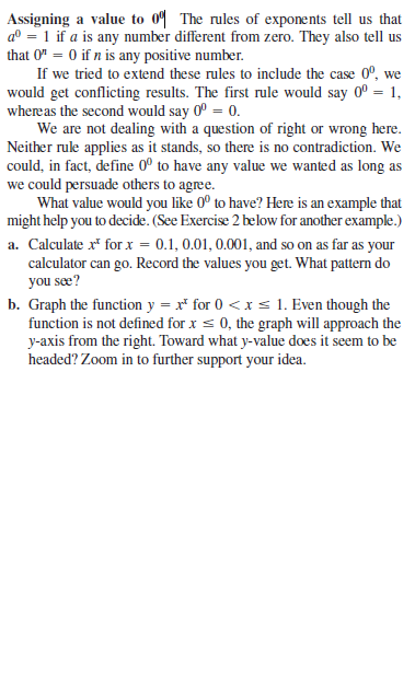 Assigning a value to 0" The rules of exponents tell us that
a° = 1 if a is any number different from zero. They also tell us
that 0" = 0 if n is any positive number.
If we tried to extend these rules to include the case 0°, we
would get conflicting results. The first rule would say 0° = 1,
whereas the second would say 0° = 0.
We are not dealing with a question of right or wrong here.
Neither rule applies as it stands, so there is no contradiction. We
could, in fact, define 0º to have any value we wanted as long as
we could persuade others to agree.
What value would you like 0° to have? Here is an example that
might help you to decide. (See Exercise 2 below for another example.)
a. Calculate r* for x = 0.1, 0.01, 0.001, and so on as far as your
calculator can go. Record the values you get. What pattern do
you sæe?
b. Graph the function y = x* for 0 <x s 1. Even though the
function is not defined for x s 0, the graph will approach the
y-axis from the right. Toward what y-value does it seem to be
headed? Zoom in to further support your idea.
