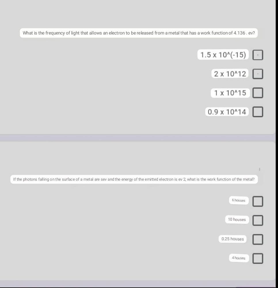 What is the frequency of light that allows an electron to be released from a metal that has a work function of 4.136. ev?
1.5 x 10^(-15)
2 x 10^12
1 x 10^15
0.9 x 10^14
If the photons falling on the surface of a metal are sev and the energy of the emitted electron is ev 2, what is the work function of the metal?
6 houses
10 houses
0.25 houses
4 houses
