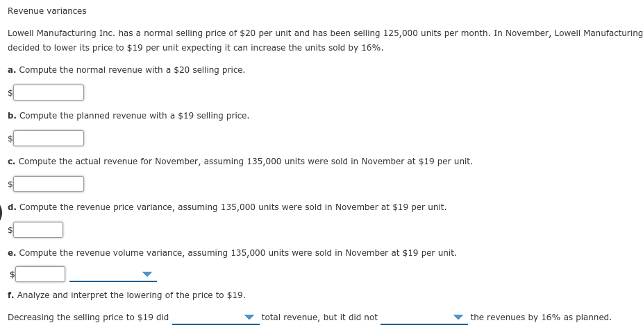 Revenue variances
Lowell Manufacturing Inc. has a normal selling price of $20 per unit and has been selling 125,000 units per month. In November, Lowell Manufacturing
decided to lower its price to $19 per unit expecting it can increase the units sold by 16%.
a. Compute the normal revenue with a $20 selling price.
b. Compute the planned revenue with a $19 selling price.
c. Compute the actual revenue for November, assuming 135,000 units were sold in November at $19 per unit.
d. Compute the revenue price variance, assuming 135,000 units were sold in November at $19 per unit.
e. Compute the revenue volume variance, assuming 135,000 units were sold in November at $19 per unit.
f. Analyze and interpret the lowering of the price to $19.
Decreasing the selling price to $19 did
total revenue, but it did not
the revenues by 16% as planned.
