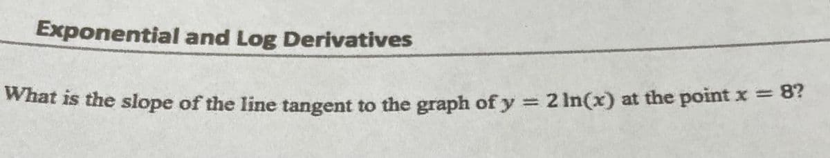 Exponential
and Log Derivatives
What is the slope of the line tangent to the graph of y = 2 In(x) at the point x = 8?