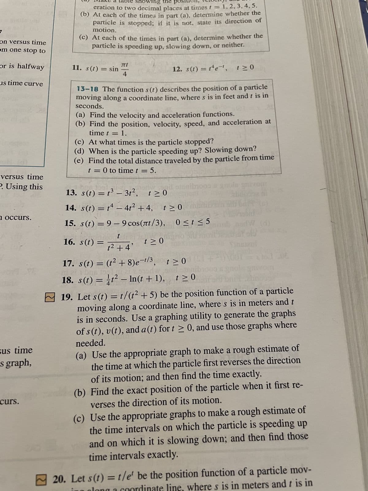 7
on versus time
om one stop to
or is halfway
us time curve
versus time
P. Using this
n occurs.
sus time
s graph,
curs.
showing the pos
eration to two decimal places at times = 1, 2, 3, 4, 5.
(b) At each of the times in part (a), determine whether the
particle is stopped; if it is not, state its direction of
motion.
(c) At each of the times in part (a), determine whether the
particle is speeding up, slowing down, or neither.
11. s(t) = sin
πί
4
12. s(t) = t4e-¹,
13-18 The function s (t) describes the position of a particle
moving along a coordinate line, where s is in feet and t is in
seconds.
(a) Find the velocity and acceleration functions.
(b) Find the position, velocity, speed, and acceleration at
time t = 1.
=
(c) At what times is the particle stopped?
(d) When is the particle speeding up? Slowing down?
(e) Find the total distance traveled by the particle from time
t = 0 to time t = 5.
13. s(t) = t³ - 3t², t≥0
14. s(t) = t4 - 4t² +4,
15. s(t) = 9-9 сos (лt/3),
t≥0
t
16. s(t)
1² +4'
onil oleib100
mooo @ gm
t≥ 0
t≥0
0≤t≤5
SU moit se folo
17. s(t) = (t² + 8)e-¹/3, t≥0
1 bas 15,
iv
18. s(t) = t² — ln(t+1), t≥0
+\dor=000
19. Let s(t)=1/(t² + 5) be the position function of a particle
moving along a coordinate line, where s is in meters and t
is in seconds. Use a graphing utility to generate the graphs
of s(t), v(t), and a (t) for t≥ 0, and use those graphs where
needed.
(a) Use the appropriate graph to make a rough estimate of
the time at which the particle first reverses the direction
of its motion; and then find the time exactly.
(b) Find the exact position of the particle when it first re-
verses the direction of its motion.
(c) Use the appropriate graphs to make a rough estimate of
the time intervals on which the particle is speeding up
and on which it is slowing down; and then find those
time intervals exactly.
20. Let s(t) = t/e' be the position function of a particle mov-
ate line, where s is in meters and t is in