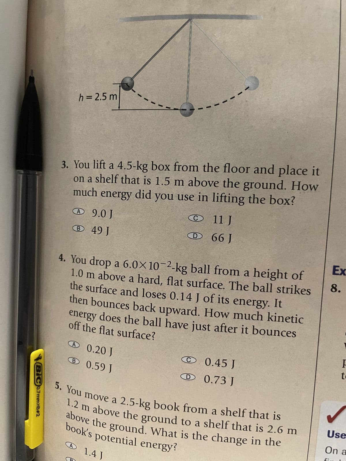 BIC 0.7 mm HB#2
h = 2.5 m
my
3. You lift a 4.5-kg box from the floor and place it
on a shelf that is 1.5 m above the ground. How
much energy did you use in lifting the box?
A9.0 J
B 49 J
C
A 0.20 J
B 0.59 J
D
11 J
66 J
4. You drop a 6.0x10-2-kg ball from a height of
1.0 m above a hard, flat surface. The ball strikes
the surface and loses 0.14 J of its energy. It
then bounces back upward. How much kinetic
off the flat surface?
energy does the ball have just after it bounces
0.45 J
D 0.73 J
5. You move a 2.5-kg book from a shelf that is
1.2 m above the ground to a shelf that is 2.6 m
book's potential energy?
above the ground. What is the change in the
A 1.4 J
Ex
8.
F
t
Use
On a