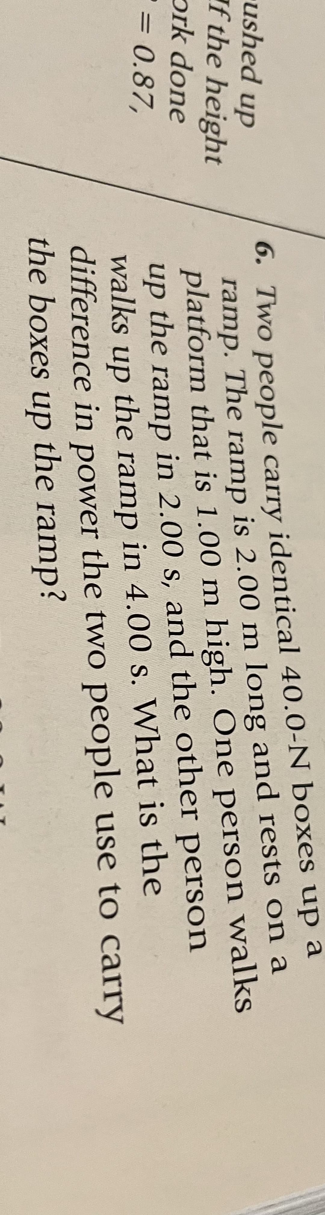 ushed up
f the height
ork done
= 0.87,
6. Two people carry identical 40.0-N boxes up a
ramp. The ramp is 2.00 m long and rests on a
platform that is 1.00 m high. One person walks
up the ramp in 2.00 s, and the other person
walks up the ramp in 4.00 s. What is the
difference in power the two people use to carry
the boxes up the ramp?