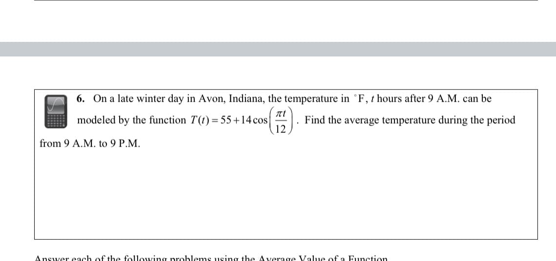 6. On a late winter day in Avon, Indiana, the temperature in °F, t hours after 9 A.M. can be
Find the average temperature during the period
Il
modeled by the function T(t) = 55+14 cos
from 9 A.M. to 9 P.M.
Answer each of the following problems using the Average Value of a Function