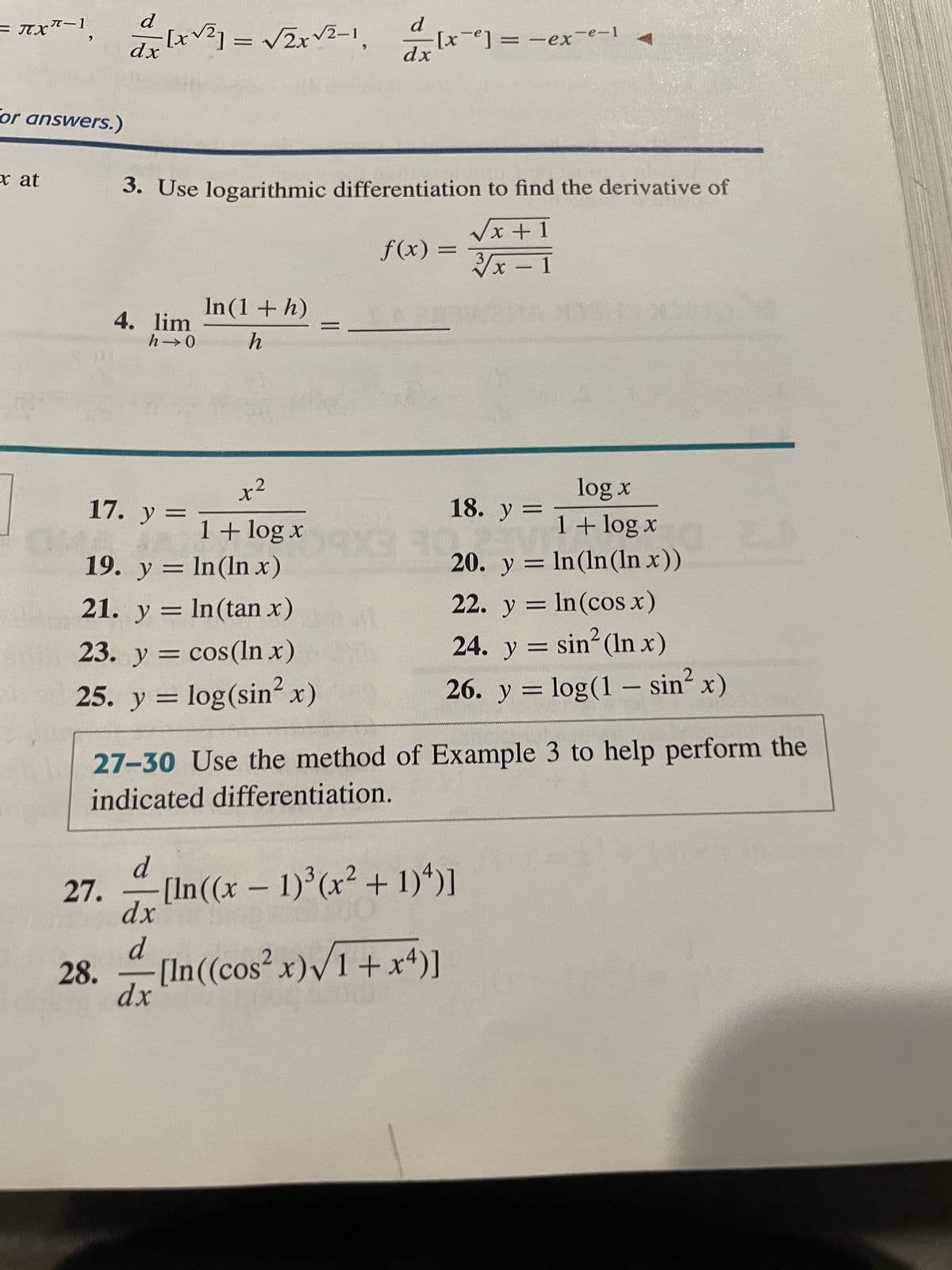 = πχ
= JX-1,
for answers.)
xat
d
dx
d
[x√²] = √√2x√²-1 -=[x²] =-ex-e-1
dx
3. Use logarithmic differentiation to find the derivative of
√x + 1
3√x - 1
28.
4. lim
h→0
In (1 + h)
h
x²
=
17. y=
1+ log x=
19. y = ln(ln x)
21. y = ln(tan x)
23. y = cos(ln x)
25. y =
log(sin²x)
f(x) =
d
dx
d
dx
13
18. y =
20. y =
27-30 Use the method of Example 3 to help perform the
indicated differentiation.
27. [In((x - 1)³(x² + 1) ¹)]
11:00
-[In((cos²x)√1+x4)]
log x
1 +
1 + log x
ln (ln(ln x))
22. y =
ln (cos x)
24. y = sin² (In x)
26. y = log(1-sin² x)