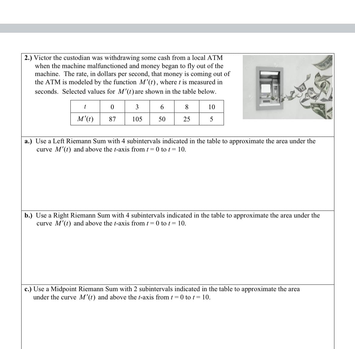 2.) Victor the custodian was withdrawing some cash from a local ATM
when the machine malfunctioned and money began to fly out of the
machine. The rate, in dollars per second, that money is coming out of
the ATM is modeled by the function M'(t), where t is measured in
seconds. Selected values for M'(t) are shown in the table below.
t
M'(t)
0
87
3
105
6
50
8
25
10
5
a.) Use a Left Riemann Sum with 4 subintervals indicated in the table to approximate the area under the
curve M'(t) and above the t-axis from t = 0 to t = 10.
b.) Use a Right Riemann Sum with 4 subintervals indicated in the table to approximate the area under the
curve M'(t) and above the t-axis from t = 0 to t = 10.
c.) Use a Midpoint Riemann Sum with 2 subintervals indicated in the table to approximate the area
under the curve M'(t) and above the t-axis from t = 0 to t = 10.