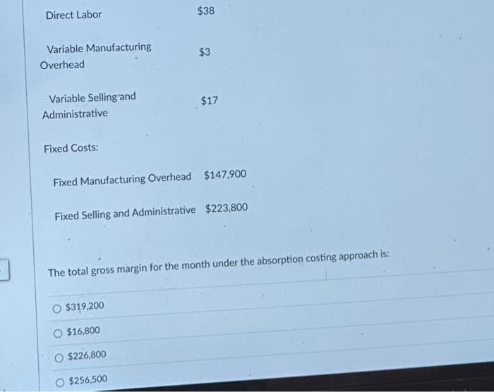 Direct Labor
Variable Manufacturing
Overhead
Variable Selling and
Administrative
Fixed Costs:
$38
$3
Fixed Manufacturing Overhead $147,900
O $319,200
O $16,800
$17
Fixed Selling and Administrative $223,800
$226,800
$256,500
The total gross margin for the month under the absorption costing approach is: