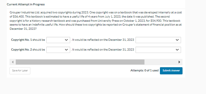 Current Attempt in Progress
Grouper Industries Ltd. acquired two copyrights during 2023. One copyright was on a textbook that was developed internally at a cost
of $36,400. This textbook is estimated to have a useful life of 4 years from July 1, 2023, the date it was published. The second
copyright is for a history research textbook and was purchased from University Press on October 1, 2023, for $54,900. This textbook
seems to have an indefinite useful life. How should these two copyrights be reported on Grouper's statement of financial position as at
December 31, 2023?
Copyright No. 1 should be
Copyright No. 2 should be
Save for Later
. It would be reflected on the December 31, 2023
. It would be reflected on the December 31, 2023
Attempts: 0 of 1 used
Submit Answer