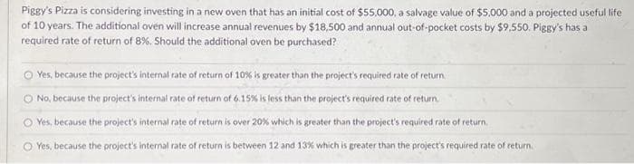 Piggy's Pizza is considering investing in a new oven that has an initial cost of $55,000, a salvage value of $5,000 and a projected useful life
of 10 years. The additional oven will increase annual revenues by $18,500 and annual out-of-pocket costs by $9,550. Piggy's has a
required rate of return of 8%. Should the additional oven be purchased?
Yes, because the project's internal rate of return of 10% is greater than the project's required rate of return.
O No, because the project's internal rate of return of 6.15% is less than the project's required rate of return.
Yes, because the project's internal rate of return is over 20% which is greater than the project's required rate of return.
O Yes, because the project's internal rate of return is between 12 and 13% which is greater than the project's required rate of return.