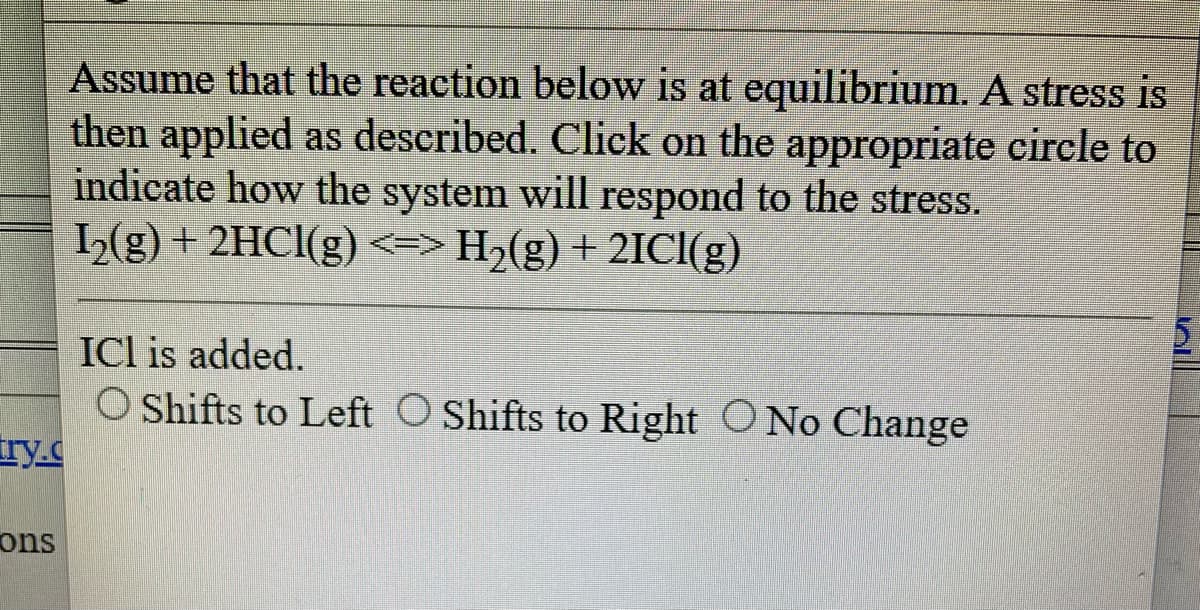 Assume that the reaction below is at equilibrium. A stress is
then applied as described. Click on the appropriate circle to
indicate how the system will respond to the stress.
1₂(g) + 2HCl(g) <=> H₂(g) + 2ICI(g)
try.c
ons
ICI is added.
O Shifts to Left Shifts to Right No Change