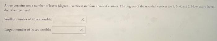 A tree contains some number of leaves (degree I vertices) and four non-leaf vertices. The degrees of the non-leaf vertices are 9, 5, 4, and 2. How many leaves
does the tree have?
Smallest number of leaves possible:
Largest number of leaves possible:
