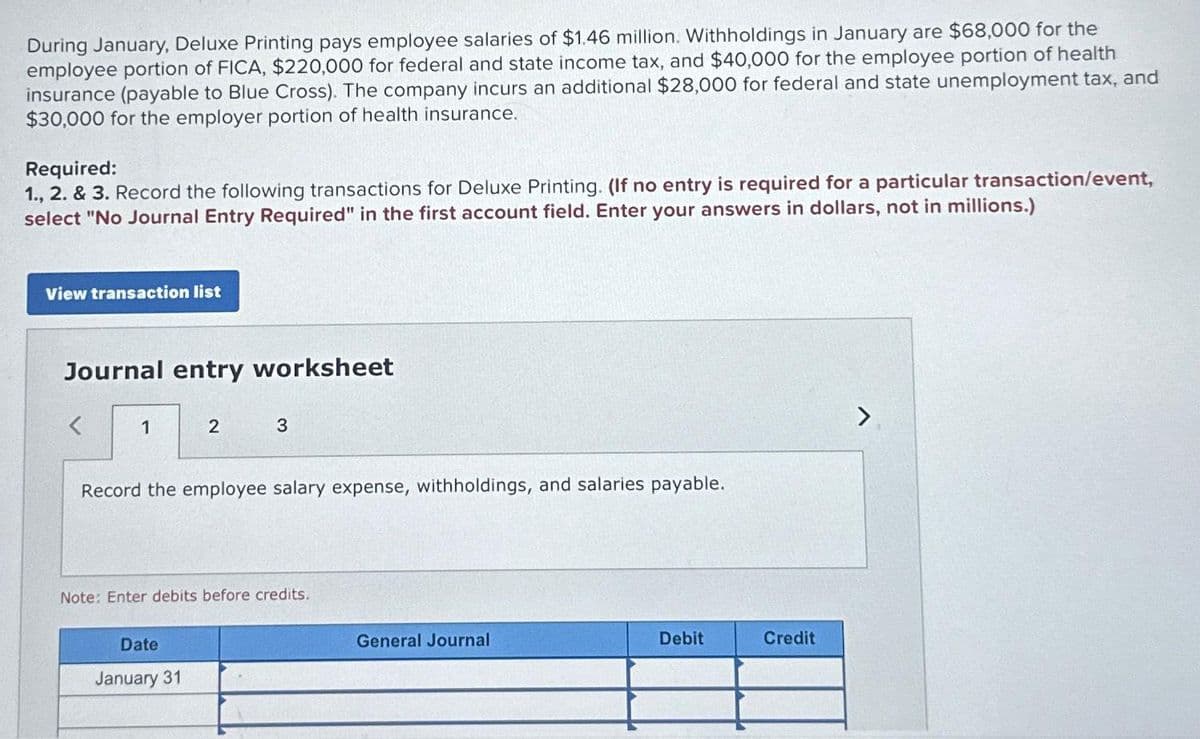 During January, Deluxe Printing pays employee salaries of $1.46 million. Withholdings in January are $68,000 for the
employee portion of FICA, $220,000 for federal and state income tax, and $40,000 for the employee portion of health
insurance (payable to Blue Cross). The company incurs an additional $28,000 for federal and state unemployment tax, and
$30,000 for the employer portion of health insurance.
Required:
1., 2. & 3. Record the following transactions for Deluxe Printing. (If no entry is required for a particular transaction/event,
select "No Journal Entry Required" in the first account field. Enter your answers in dollars, not in millions.)
View transaction list
Journal entry worksheet
1
2
3
Record the employee salary expense, withholdings, and salaries payable.
Date
January 31
Note: Enter debits before credits.
General Journal
Debit
Credit