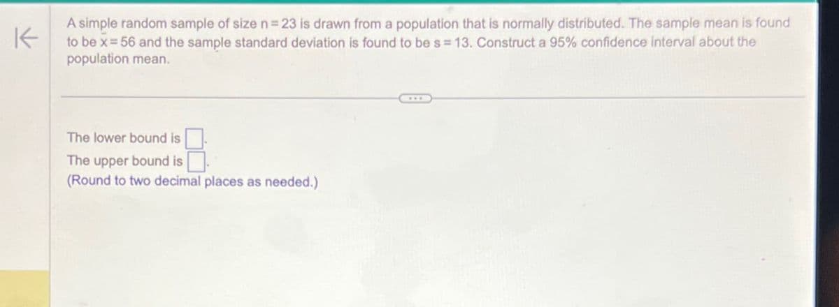 K
A simple random sample of size n = 23 is drawn from a population that is normally distributed. The sample mean is found
to be x=56 and the sample standard deviation is found to be s=13. Construct a 95% confidence interval about the
population mean.
The lower bound is
The upper bound is
(Round to two decimal places as needed.)