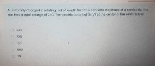 A uniformly charged insulating rod of length 6n om is bent into the shape of a semicircie. The
rod has a total charge of 2nc. The electric potential (in V) at the center of the semicircle is
300
O 225
O150
O600
75
OO O OO
