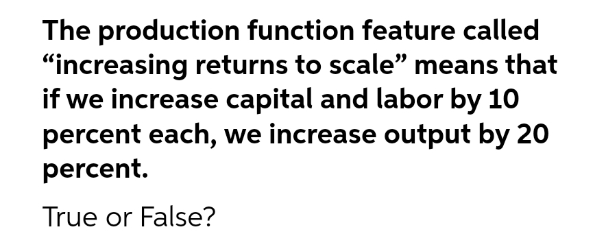 The production function feature called
"increasing returns to scale" means that
if we increase capital and labor by 10
percent each, we increase output by 20
percent.
True or False?
