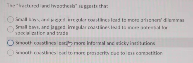 The "fractured land hypothesis" suggests that
Small bays, and jagged, irregular coastlines lead to more prisoners' dilemmas
Small bays, and jagged, irregular coastlines lead to more potential for
specialization and trade
O Smooth coastlines leadp more informal and sticky institutions
Smooth coastlines lead to more prosperity due to less competition
