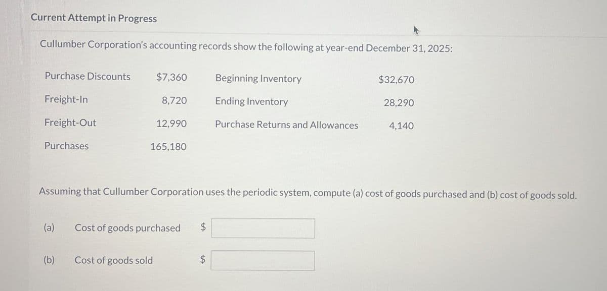 Current Attempt in Progress
Cullumber Corporation's accounting records show the following at year-end December 31, 2025:
Purchase Discounts
$7,360
Beginning Inventory
$32,670
Freight-In
8,720
Ending Inventory
28,290
Freight-Out
12,990
Purchase Returns and Allowances
4,140
Purchases
165,180
Assuming that Cullumber Corporation uses the periodic system, compute (a) cost of goods purchased and (b) cost of goods sold.
(a)
Cost of goods purchased
$
(b)
Cost of goods sold
$