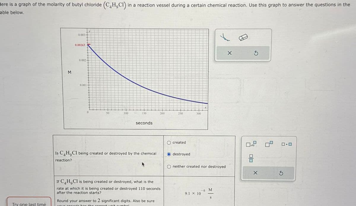 Here is a graph of the molarity of butyl chloride (C4H,CI) in a reaction vessel during a certain chemical reaction. Use this graph to answer the questions in the
able below.
Try one last time
M
0.003
0.00263
0.002-
0.001
50
100
150
200
250
300
seconds
Ocreated
Is C4H,Cl being created or destroyed by the chemical
reaction?
If C4H,Cl is being created or destroyed, what is the
rate at which it is being created or destroyed 110 seconds
after the reaction starts?
Round your answer to 2 significant digits. Also be sure
YOUR SEQUer has the correct unit cumbol
destroyed
O neither created nor destroyed
Σ
-6 M
9.1 x 10
ㅁㅁ
G