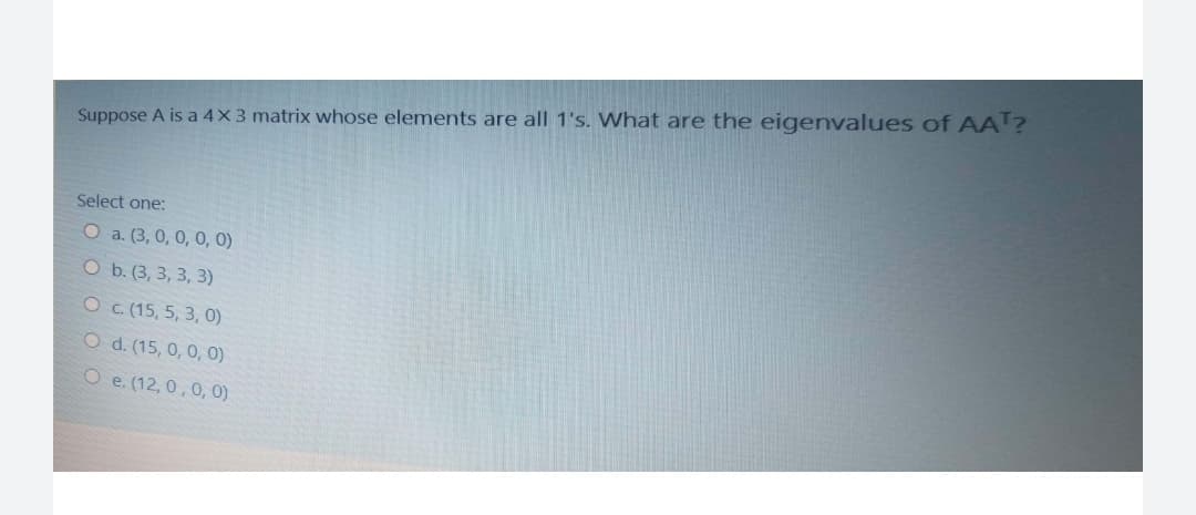 Suppose A is a 4X3 matrix whose elements are all 1's. What are the eigenvalues of AA?
Select one:
O a. (3, 0, 0, 0, 0)
O Б. (3, 3, 3, 3)
OC (15, 5, 3, 0)
O d. (15, 0, 0, 0)
O e. (12, 0,0, 0)
