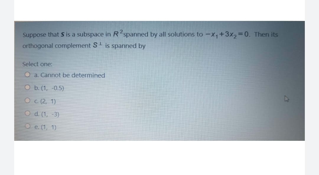 Suppose that S is a subspace in R spanned by all solutions to -x,+3x,3D0. Then its
orthogonal complement S is spanned by
Select one:
O a. Cannot be determined
O b. (1, -0.5)
О с (2, 1)
O d. (1, -3)
О е.(1, 1)
