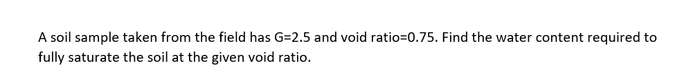 A soil sample taken from the field has G=2.5 and void ratio=0.75. Find the water content required to
fully saturate the soil at the given void ratio.