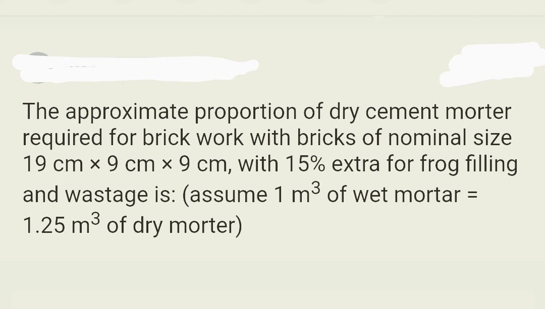 The approximate proportion of dry cement morter
required for brick work with bricks of nominal size
19 cm x 9 cm x 9 cm, with 15% extra for frog filling
and wastage is: (assume 1 m³ of wet mortar =
1.25 m³ of dry morter)