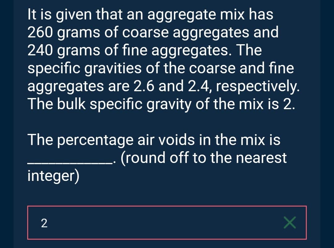 It is given that an aggregate mix has
260 grams of coarse aggregates and
240 grams of fine aggregates. The
specific gravities of the coarse and fine
aggregates are 2.6 and 2.4, respectively.
The bulk specific gravity of the mix is 2.
The percentage air voids in the mix is
(round off to the nearest
integer)
2
×