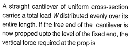 A straight cantilever of uniform cross-section
carries a total load W distributed evenly over its
entire length. If the free end of the cantilever is
now propped upto the level of the fixed end, the
vertical force required at the prop is