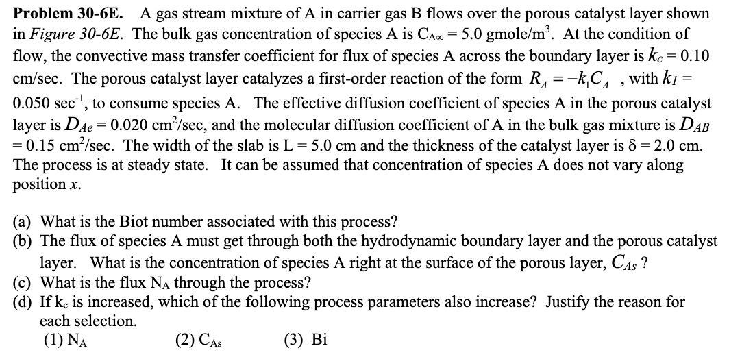 ### Problem 30-6E

A gas stream mixture of A in carrier gas B flows over the porous catalyst layer shown in Figure 30-6E. The bulk gas concentration of species A is \( C_{A\infty} = 5.0 \text{ gmole/m}^3 \). At the condition of flow, the convective mass transfer coefficient for flux of species A across the boundary layer is \( k_c = 0.10 \text{ cm/sec} \). The porous catalyst layer catalyzes a first-order reaction of the form \( R_A = -k_1C_A \), with \( k_1 = 0.050 \text{ sec}^{-1} \), to consume species A. The effective diffusion coefficient of species A in the porous catalyst layer is \( D_{Ae} = 0.020 \text{ cm}^2/\text{sec} \), and the molecular diffusion coefficient of A in the bulk gas mixture is \( D_{AB} = 0.15 \text{ cm}^2/\text{sec} \). The width of the slab is \( L = 5.0 \text{ cm} \) and the thickness of the catalyst layer is \( \delta = 2.0 \text{ cm} \). The process is at steady state. It can be assumed that the concentration of species A does not vary along position \( x \).

#### Questions:

1. **What is the Biot number associated with this process?**
   
2. **The flux of species A must get through both the hydrodynamic boundary layer and the porous catalyst layer. What is the concentration of species A right at the surface of the porous layer, \( C_{As} \)?**
   
3. **What is the flux \( N_A \) through the process?**
   
4. **If \( k_c \) is increased, which of the following process parameters also increase? Justify the reason for each selection.**  
   \[
   (1) N_A \quad (2) C_{As} \quad (3) Bi
   \]

#### Explanation of Diagram: 

The figure referenced as **Figure 30-6E** likely illustrates the setup of the gas stream flowing over the porous catalyst layer. The figure is not included here, but we can infer that it includes:
- A depiction of the gas stream with species A
