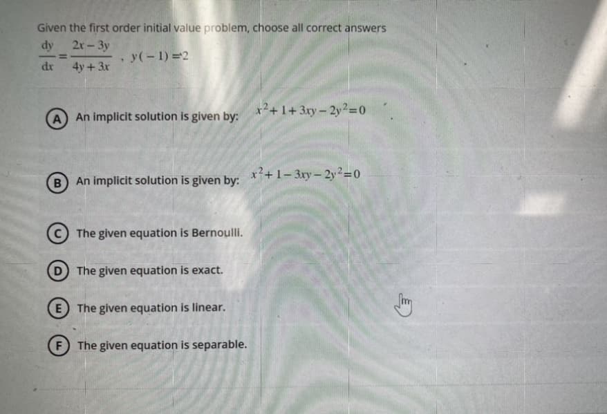 Given the first order initial value problem, choose all correct answers
dy
2x-3y
y(-1)=2
dr
4y + 3x
=
A) An implicit solution is given by:
B
.
An implicit solution is given by:
F
The given equation is Bernoulli.
D) The given equation is exact.
E The given equation is linear.
The given equation is separable.
x²+1+3xy-2y2=0
x²+1-3xy-2y²=0
Jang