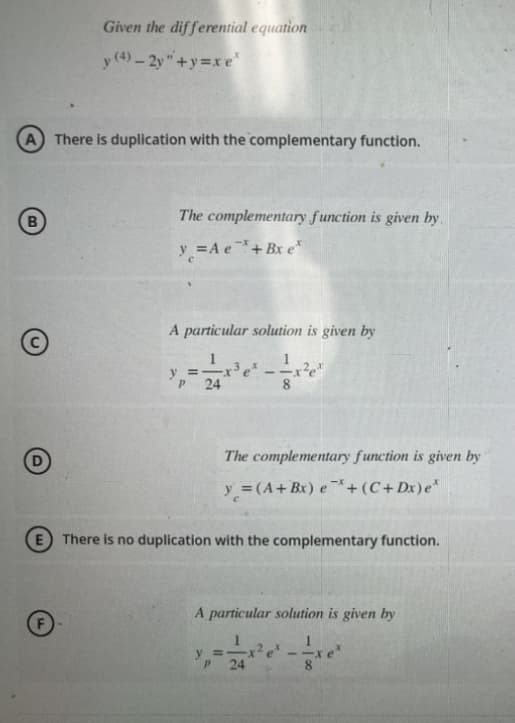 Given the differential equation
y (4)-2y"+y=xe
A There is duplication with the complementary function.
B
The complementary function is given by.
y = A e + Bx e
A particular solution is given by
y =
P
-x³ ex
24
The complementary function is given by
y = (A + Bx) e+ (C+Dx) e*
E There is no duplication with the complementary function.
A particular solution is given by
y =
P 24