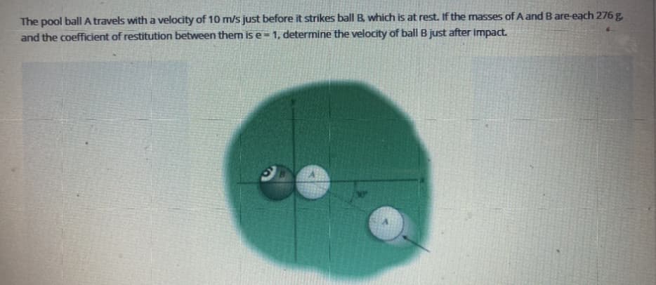 The pool ball A travels with a velocity of 10 m/s just before it strikes ball B, which is at rest. If the masses of A and B are-each 276 g,
and the coefficient of restitution between them is e = 1, determine the velocity of ball B just after impact.