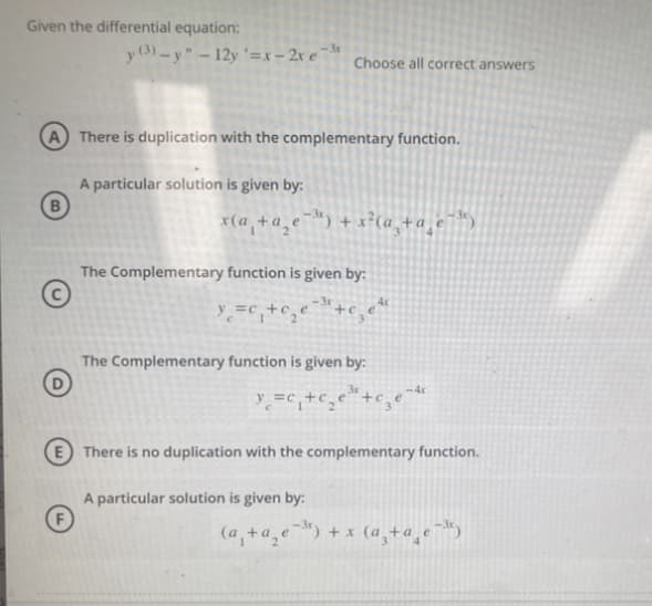 Given the differential equation:
<-3r
y (3)-y"-12y '=x-2x e Choose all correct answers
There is duplication with the complementary function.
A particular solution is given by:
x(a₁ + a₂e¯³) + x²(a₂+a_e
The Complementary function is given by:
y =c₁ +c₂e
1
-3r
+c.
The Complementary function is given by:
3x
₂ e ³ + c3e-4
y=c₁+c₂e
=C
A particular solution is given by:
ett
E There is no duplication with the complementary function.
(a₁ + ª₂e¯³) + x (ª¸+ª¸e¯³)