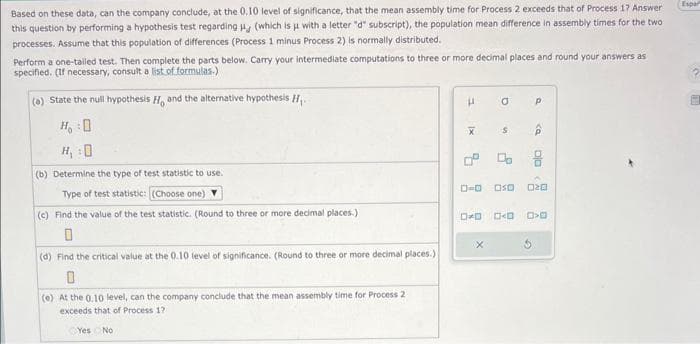 Based on these data, can the company conclude, at the 0.10 level of significance, that the mean assembly time for Process 2 exceeds that of Process 17 Answer
this question by performing a hypothesis test regarding H (which is μ with a letter "d" subscript), the population mean difference in assembly times for the two
processes. Assume that this population of differences (Process 1 minus Process 2) is normally distributed.
Perform a one-tailed test. Then complete the parts below. Carry your intermediate computations to three or more decimal places and round your answers as
specified. (If necessary, consult a list of formulas.)
(a) State the null hypothesis H, and the alternative hypothesis 1₁.
H₂O
(b) Determine the type of test statistic to use.
Type of test statistic: (Choose one)
(c) Find the value of the test statistic. (Round to three or more decimal places.)
(d) Find the critical value at the 0.10 level of significance. (Round to three or more decimal places.)
0
(e) At the 0.10 level, can the company conclude that the mean assembly time for Process 2
exceeds that of Process 17
Yes No
P
1x
a
US
0-0 050
X
Р
ê
8
DO
G
020
DD <D >0
Espar