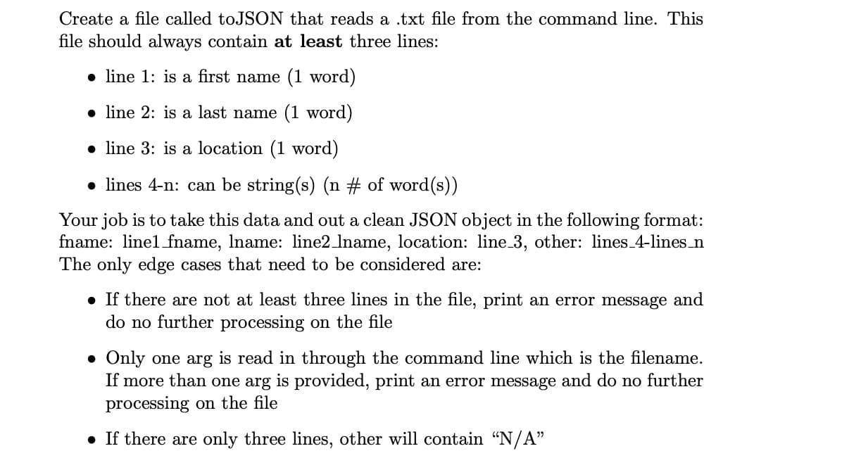 Create a file called toJSON that reads a .txt file from the command line. This
file should always contain at least three lines:
• line 1: is a first name (1 word)
• line 2: is a last name (1 word)
• line 3: is a location (1 word)
• lines 4-n: can be string(s) (n # of word(s))
Your job is to take this data and out a clean JSON object in the following format:
fname: linel fname, Iname: line2 lname, location: line 3, other: lines 4-lines_n
The only edge cases that need to be considered are:
• If there are not at least three lines in the file, print an error message and
do no further processing on the file
• Only one arg is read in through the command line which is the filename.
If more than one arg is provided, print an error message and do no further
processing on the file
• If there are only three lines, other will contain "N/A"
