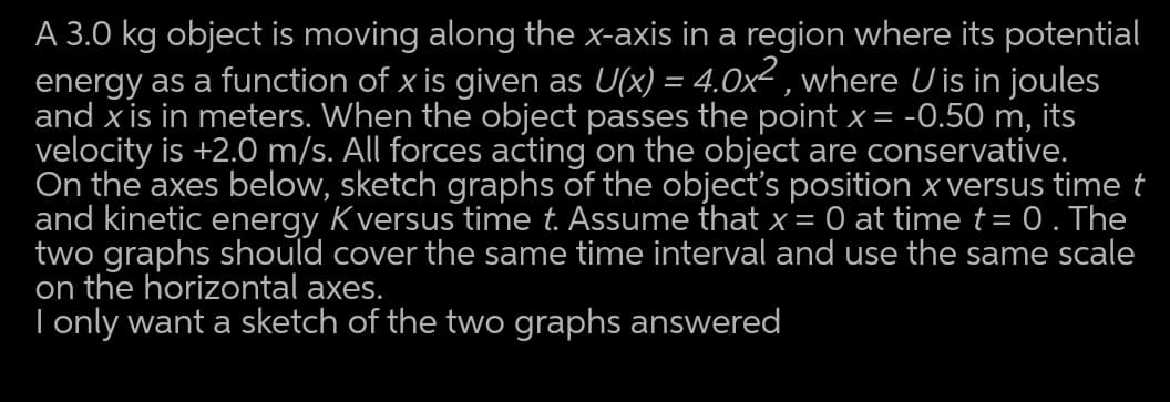 A 3.0 kg object is moving along the x-axis in a region where its potential
energy as a function of x is given as U(x) = 4.0x² , where U is in joules
and x is in meters. When the object passes the point x = -0.50 m, its
velocity is +2.0 m/s. All forces acting on the object are conservative.
On the axes below, sketch graphs of the object's position x versus time t
and kinetic energy Kversus time t. Assume that x= 0 at time t= 0. The
two graphs should cover the same time interval and use the same scale
on the horizontal axes.
I only want a sketch of the two graphs answered
