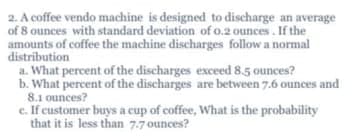 2. A coffee vendo machine is designed to discharge an average
of 8 ounces with standard deviation of o.2 ounces. If the
amounts of coffee the machine discharges follow a normal
distribution
a. What percent of the discharges exceed 8.5 ounces?
b. What percent of the discharges are between 7.6 ounces and
8.1 ounces?
c. If customer buys a cup of coffee, What is the probability
that it is less than 7.7 ounces?
