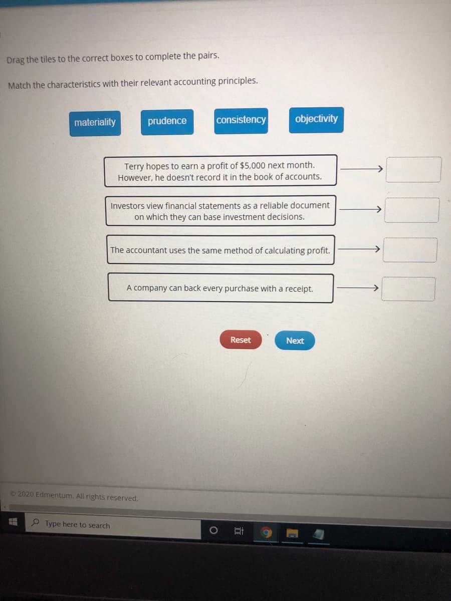 Drag the tiles to the correct boxes to complete the pairs.
Match the characteristics with their relevant accounting principles.
materiality
prudence
consistency
objectivity
Terry hopes to earn a profit of $5,000 next month.
However, he doesn't record it in the book of accounts.
Investors view financial statements as a reliable document
on which they can base investment decisions.
The accountant uses the same method of calculating profit.
A company can back every purchase with a receipt.
Reset
Next
©2020 Edmentum. All rights reserved.
P Type here to search
