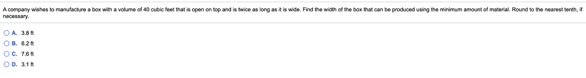 A company wishes to manufacture a box with a volume of 40 cubic feet that is open on top and is twice as long as it is wide. Find the width of the box that can be produced using the minimum amount of material. Round to the nearest tenth, if
necessary.
O A. 3.8 ft
O B. 6.2 ft
O C. 7.6 ft
O D. 3.1 ft
