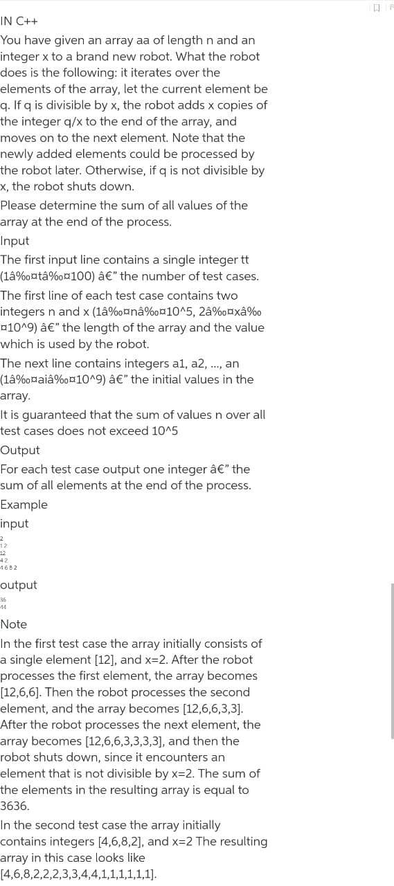 IN C++
You have given an array aa of length n and an
integer x to a brand new robot. What the robot
does is the following: it iterates over the
elements of the array, let the current element be
q. If q is divisible by x, the robot adds x copies of
the integer q/x to the end of the array, and
moves on to the next element. Note that the
newly added elements could be processed by
the robot later. Otherwise, if q is not divisible by
x, the robot shuts down.
Please determine the sum of all values of the
array at the end of the process.
Input
The first input line contains a single integer tt
(lâ%oatâ%o¤100) â€" the number of test cases.
The first line of each test case contains two
integers n and x (1â%o¤nâ%o010^5, 2â%oaxâ%o
¤10^9) â€" the length of the array and the value
which is used by the robot.
The next line contains integers al, a2, .., an
(lâ%o¤aiâ%o¤1O^9) â€" the initial values in the
array.
It is guaranteed that the sum of valuesn over all
test cases does not exceed 10^5
Output
For each test case output one integer â€" the
sum of all elements at the end of the process.
Example
input
12
42
4682
output
36
44
Note
In the first test case the array initially consists of
a single element [12], and x32. After the robot
processes the first element, the array becomes
[12,6,6]. Then the robot processes the second
element, and the array becomes [12,6,6,3,3].
After the robot processes the next element, the
array becomes [12,6,6,3,3,3,3], and then the
robot shuts down, since it encounters an
element that is not divisible by x=2. The sum of
the elements in the resulting array is equal to
3636.
In the second test case the array initially
contains integers [4,6,8,2], and x=2 The resulting
array in this case looks like
[4,6,8,2,2,2,3,3,4,4,1,1,1,1,1,1].
