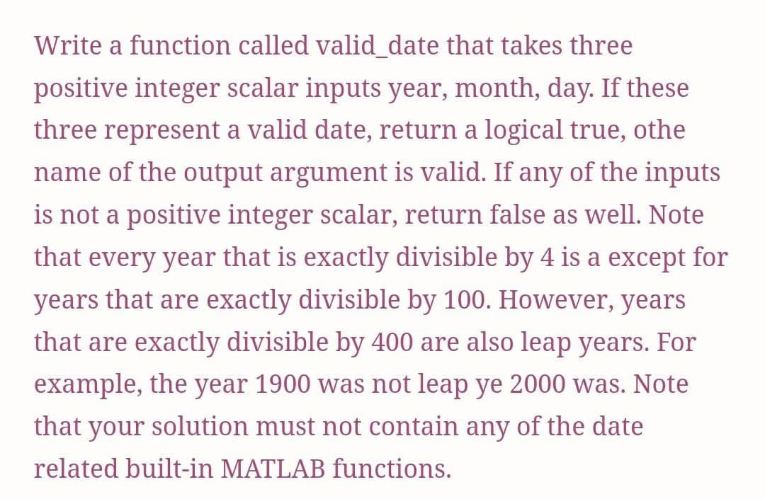 Write a function called valid date that takes three
positive integer scalar inputs year, month, day. If these
three represent a valid date, return a logical true, othe
name of the output argument is valid. If any of the inputs
is not a positive integer scalar, return false as well. Note
that every year that is exactly divisible by 4 is a except for
years that are exactly divisible by 100. However, years
that are exactly divisible by 400 are also leap years. For
example, the year 1900 was not leap ye 2000 was. Note
that
your
solution must not contain any of the date
related built-in MATLAB functions.
