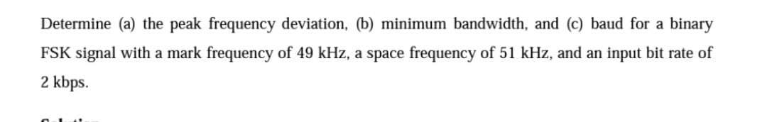 Determine (a) the peak frequency deviation, (b) minimum bandwidth, and (c) baud for a binary
FSK signal with a mark frequency of 49 kHz, a space frequency of 51 kHz, and an input bit rate of
2 kbps.