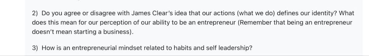 2) Do you agree or disagree with James Clear's idea that our actions (what we do) defines our identity? What
does this mean for our perception of our ability to be an entrepreneur (Remember that being an entrepreneur
doesn't mean starting a business).
3) How is an entrepreneurial mindset related to habits and self leadership?