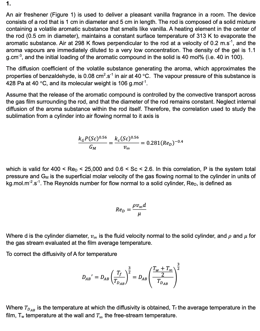 1.
An air freshener (Figure 1) is used to deliver a pleasant vanilla fragrance in a room. The device
consists of a rod that is 1 cm in diameter and 5 cm in length. The rod is composed of a solid mixture
containing a volatile aromatic substance that smells like vanilla. A heating element in the center of
the rod (0.5 cm in diameter), maintains a constant surface temperature of 313 K to evaporate the
aromatic substance. Air at 298 K flows perpendicular to the rod at a velocity of 0.2 m.s¹, and the
aroma vapours are immediately diluted to a very low concentration. The density of the gel is 1.1
g.cm³, and the initial loading of the aromatic compound in the solid is 40 mol% (i.e. 40 in 100).
The diffusion coefficient of the volatile substance generating the aroma, which approximates the
properties of benzaldehyde, is 0.08 cm².s¹ in air at 40 °C. The vapour pressure of this substance is
428 Pa at 40 °C, and its molecular weight is 106 g.mol-1.
Assume that the release of the aromatic compound is controlled by the convective transport across
the gas film surrounding the rod, and that the diameter of the rod remains constant. Neglect internal
diffusion of the aroma substance within the rod itself. Therefore, the correlation used to study the
sublimation from a cylinder into air flowing normal to it axis is
k&P (Sc) 0.56 kc(Sc) 0.56
GM
V∞
= 0.281(Rep)-0.4
which is valid for 400 < ReD < 25,000 and 0.6 < Sc < 2.6. In this correlation, P is the system total
pressure and GM is the superficial molar velocity of the gas flowing normal to the cylinder in units of
kg.mol.m².s¹. The Reynolds number for flow normal to a solid cylinder, Red, is defined as
ReD
=
pvood
μ
Where d is the cylinder diameter, v∞ is the fluid velocity normal to the solid cylinder, and p and μ for
the gas stream evaluated at the film average temperature.
To correct the diffusivity of A for temperature
3
3
Tƒ
2
Tw + Too\2
2
DAB
=
DAB
= DAB
TDAB
TDAB
Where TDAB is the temperature at which the diffusivity is obtained, Tf the average temperature in the
film, Tw temperature at the wall and T∞ the free-stream temperature.