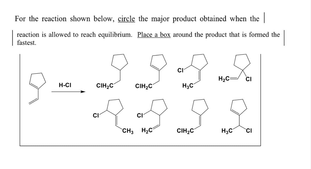 For the reaction shown below, circle the major product obtained when the |
reaction is allowed to reach equilibrium. Place a box around the product that is formed the
fastest.
а
H2C=
CI
H-CI
CIH2C
CIH,C
H3C
CI
CI
`CH3 H2C
CIH,C
H;C
CI
