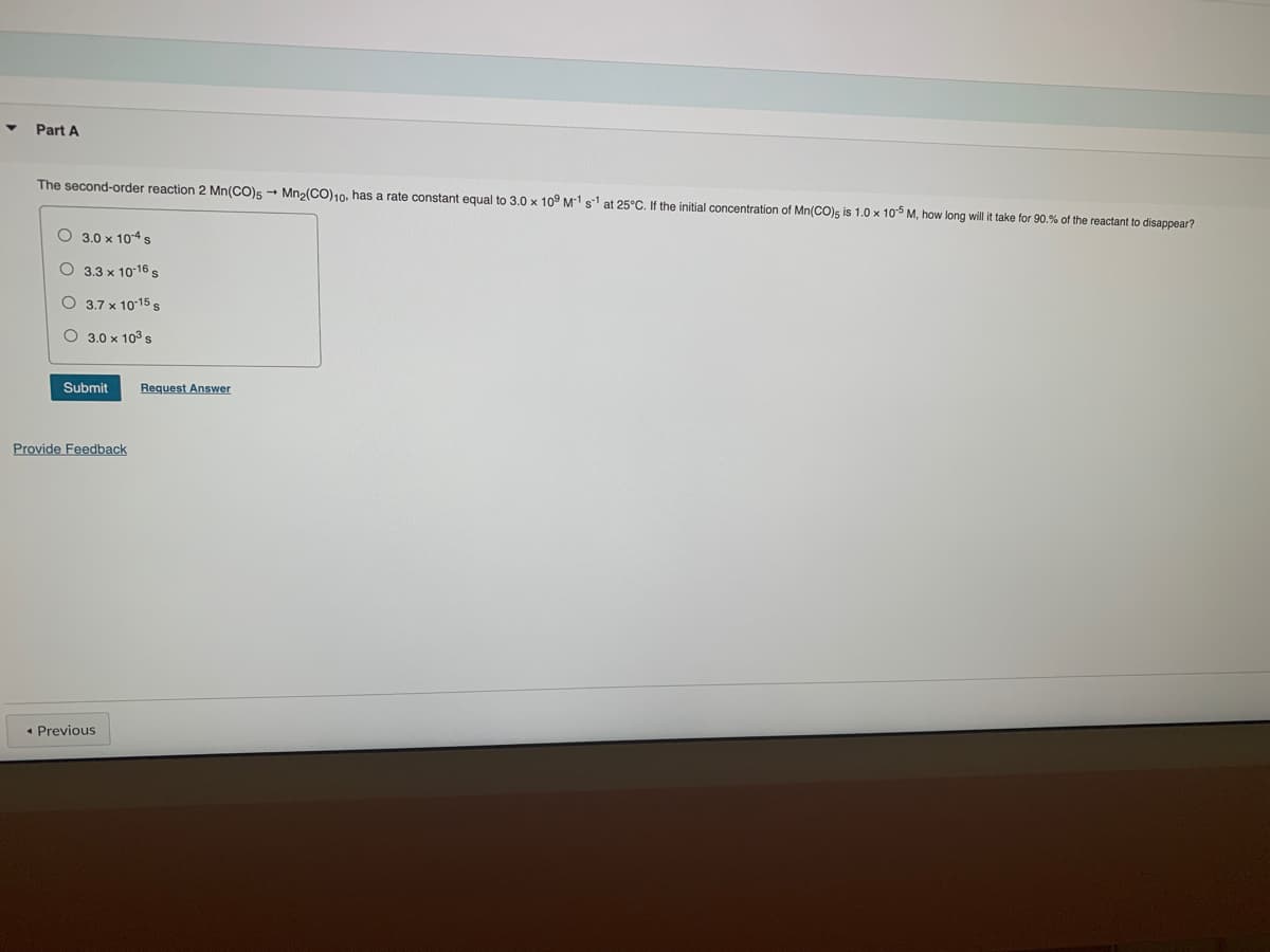 ▼
Part A
The second-order reaction 2 Mn(CO)5 → Mn₂(CO)10, has a rate constant equal to 3.0 x 109 M1 s¹ at 25°C. If the initial concentration of Mn(CO)s is 1.0 x 105 M, how long will it take for 90.% of the reactant to disappear?
3.0 x 104 s
O 3.3 x 10-16 s
O 3.7 x 10-15 s
O 3.0 × 10³ s
Submit
Provide Feedback
◄ Previous
Request Answer